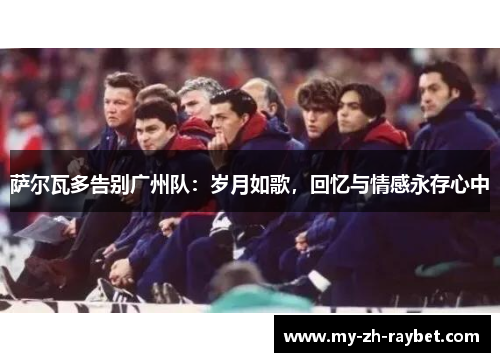 萨尔瓦多告别广州队：岁月如歌，回忆与情感永存心中