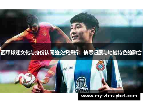 西甲球迷文化与身份认同的交织探析:情感归属与地域特色的融合 西甲球迷文化与身份认同的交织探析:情感归属与地域特色的融合