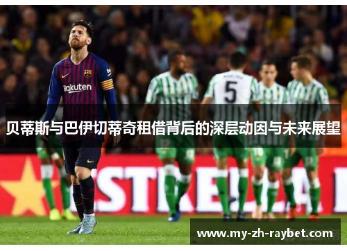 贝蒂斯与巴伊切蒂奇租借背后的深层动因与未来展望 贝蒂斯与巴伊切蒂奇租借背后的深层动因与未来展望