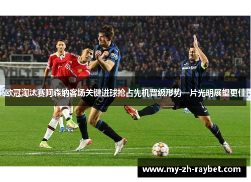 欧冠淘汰赛阿森纳客场关键进球抢占先机晋级形势一片光明展望更佳